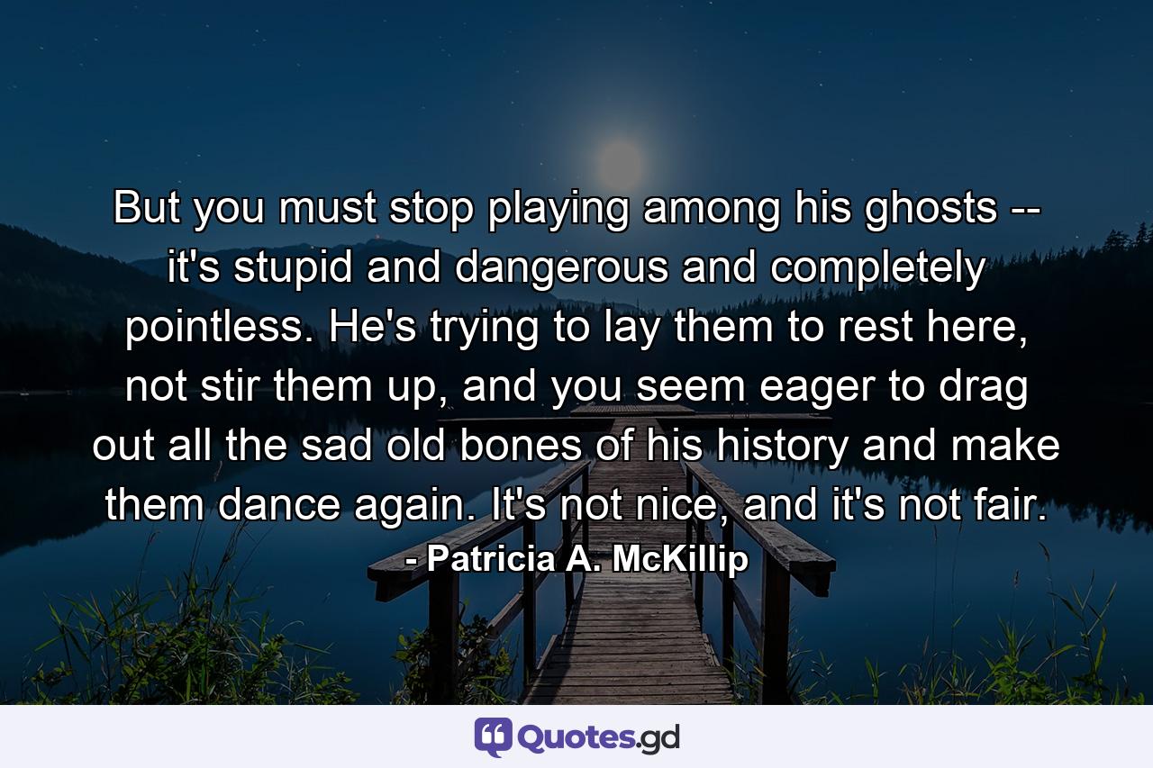 But you must stop playing among his ghosts -- it's stupid and dangerous and completely pointless. He's trying to lay them to rest here, not stir them up, and you seem eager to drag out all the sad old bones of his history and make them dance again. It's not nice, and it's not fair. - Quote by Patricia A. McKillip