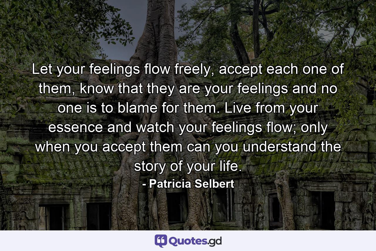 Let your feelings flow freely, accept each one of them, know that they are your feelings and no one is to blame for them. Live from your essence and watch your feelings flow; only when you accept them can you understand the story of your life. - Quote by Patricia Selbert