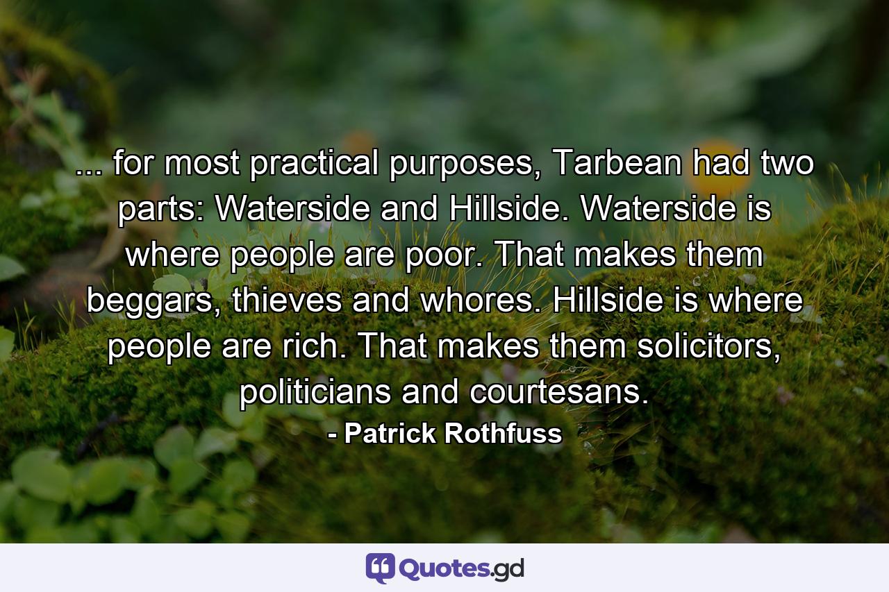 ... for most practical purposes, Tarbean had two parts: Waterside and Hillside. Waterside is where people are poor. That makes them beggars, thieves and whores. Hillside is where people are rich. That makes them solicitors, politicians and courtesans. - Quote by Patrick Rothfuss