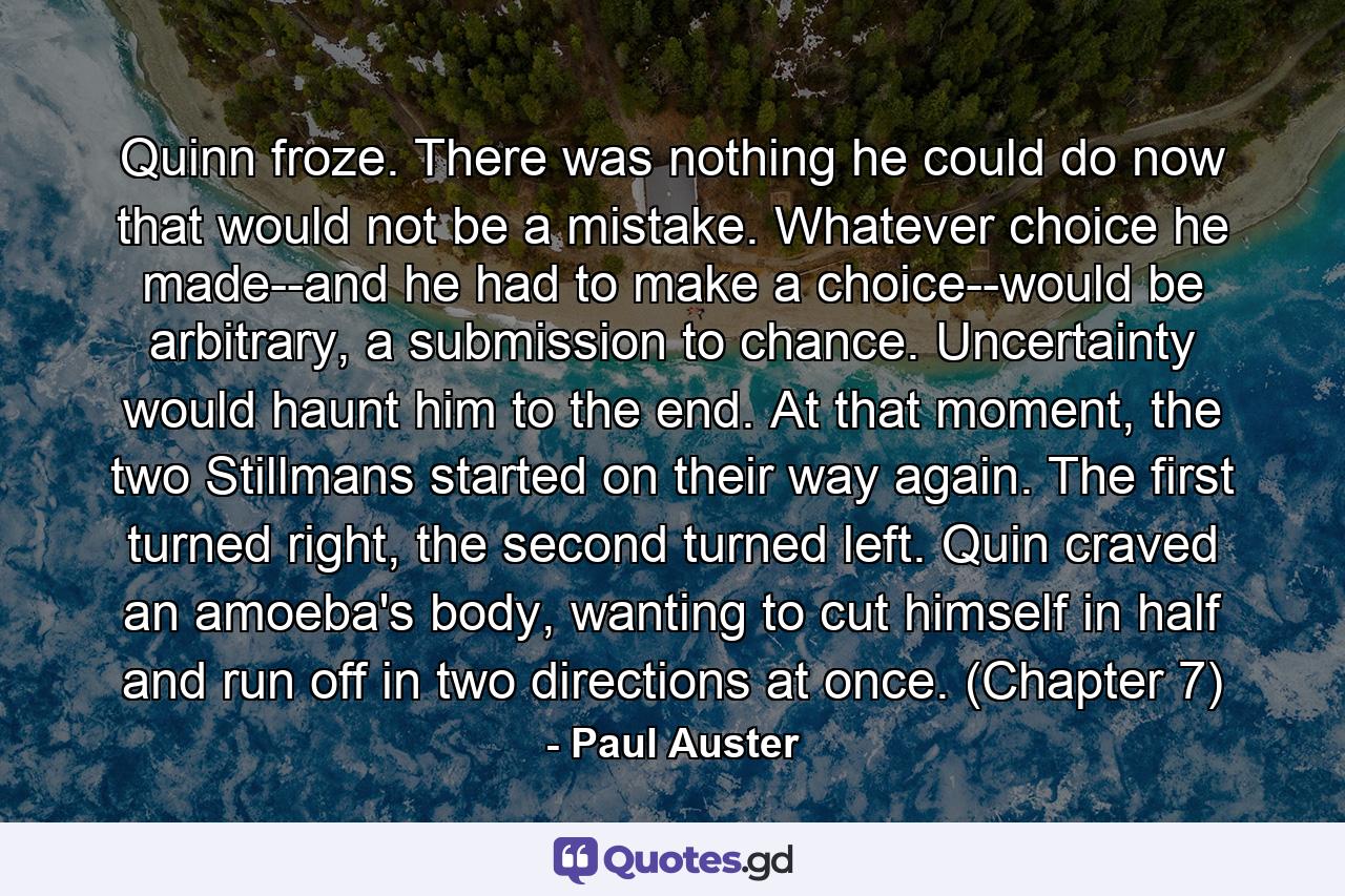 Quinn froze. There was nothing he could do now that would not be a mistake. Whatever choice he made--and he had to make a choice--would be arbitrary, a submission to chance. Uncertainty would haunt him to the end. At that moment, the two Stillmans started on their way again. The first turned right, the second turned left. Quin craved an amoeba's body, wanting to cut himself in half and run off in two directions at once. (Chapter 7) - Quote by Paul Auster