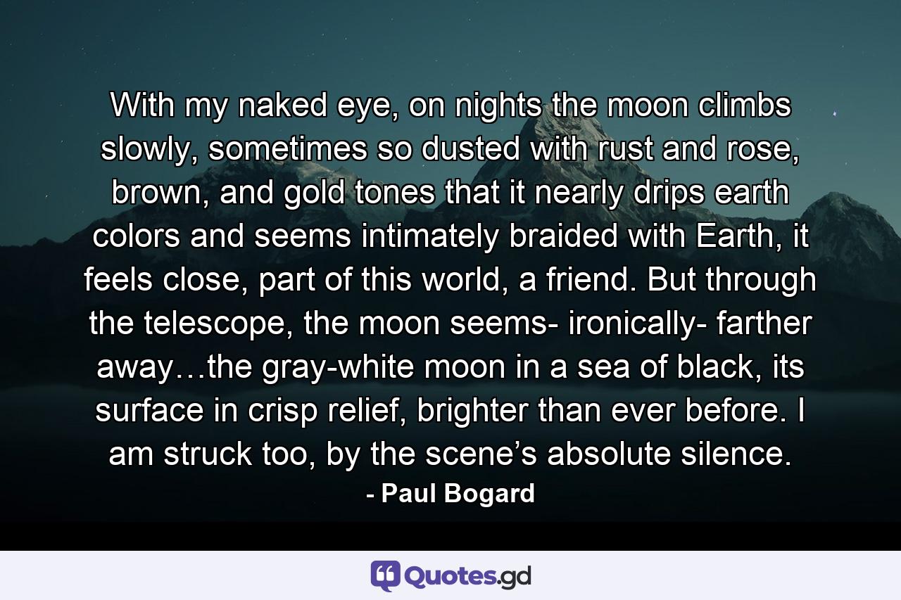 With my naked eye, on nights the moon climbs slowly, sometimes so dusted with rust and rose, brown, and gold tones that it nearly drips earth colors and seems intimately braided with Earth, it feels close, part of this world, a friend. But through the telescope, the moon seems- ironically- farther away…the gray-white moon in a sea of black, its surface in crisp relief, brighter than ever before. I am struck too, by the scene’s absolute silence. - Quote by Paul Bogard