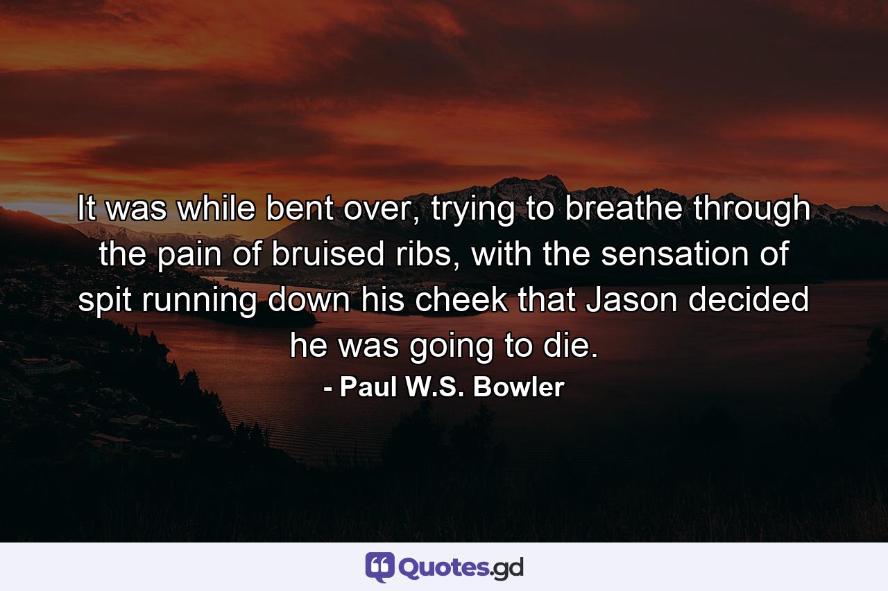 It was while bent over, trying to breathe through the pain of bruised ribs, with the sensation of spit running down his cheek that Jason decided he was going to die. - Quote by Paul W.S. Bowler