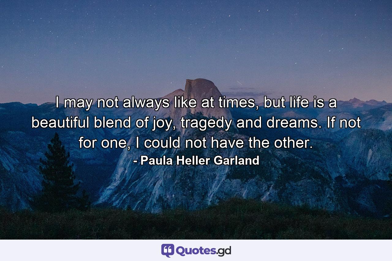 I may not always like at times, but life is a beautiful blend of joy, tragedy and dreams. If not for one, I could not have the other. - Quote by Paula Heller Garland