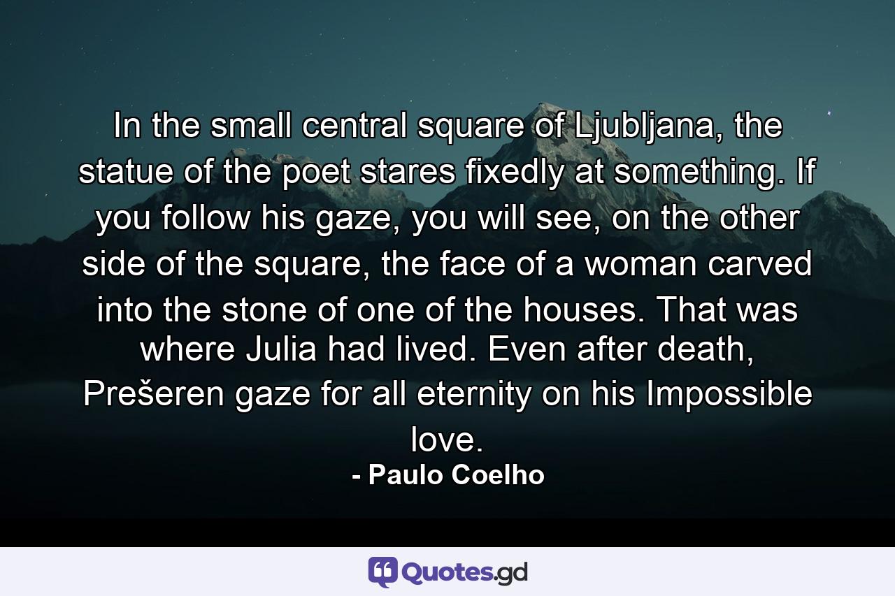 In the small central square of Ljubljana, the statue of the poet stares fixedly at something. If you follow his gaze, you will see, on the other side of the square, the face of a woman carved into the stone of one of the houses. That was where Julia had lived. Even after death, Prešeren gaze for all eternity on his Impossible love. - Quote by Paulo Coelho