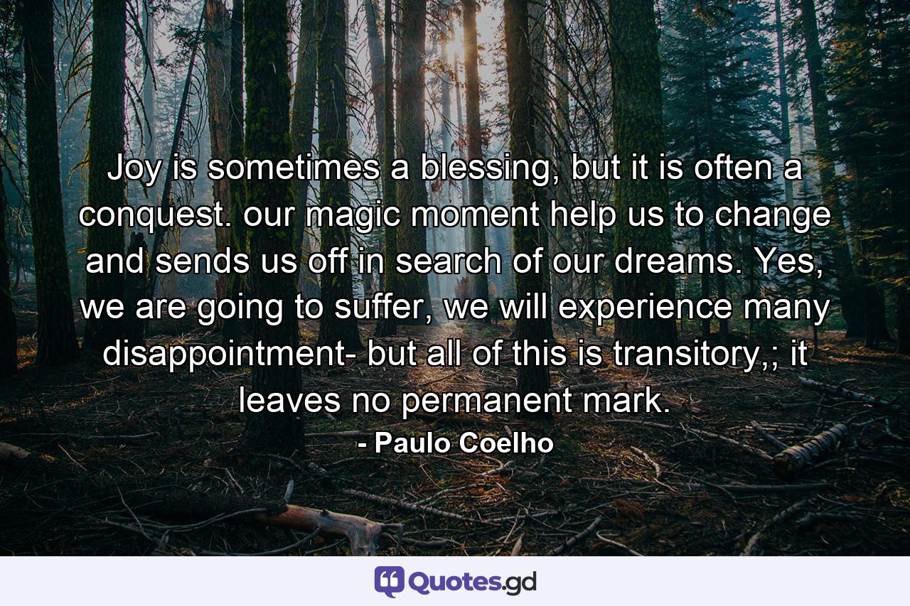 Joy is sometimes a blessing, but it is often a conquest. our magic moment help us to change and sends us off in search of our dreams. Yes, we are going to suffer, we will experience many disappointment- but all of this is transitory,; it leaves no permanent mark. - Quote by Paulo Coelho