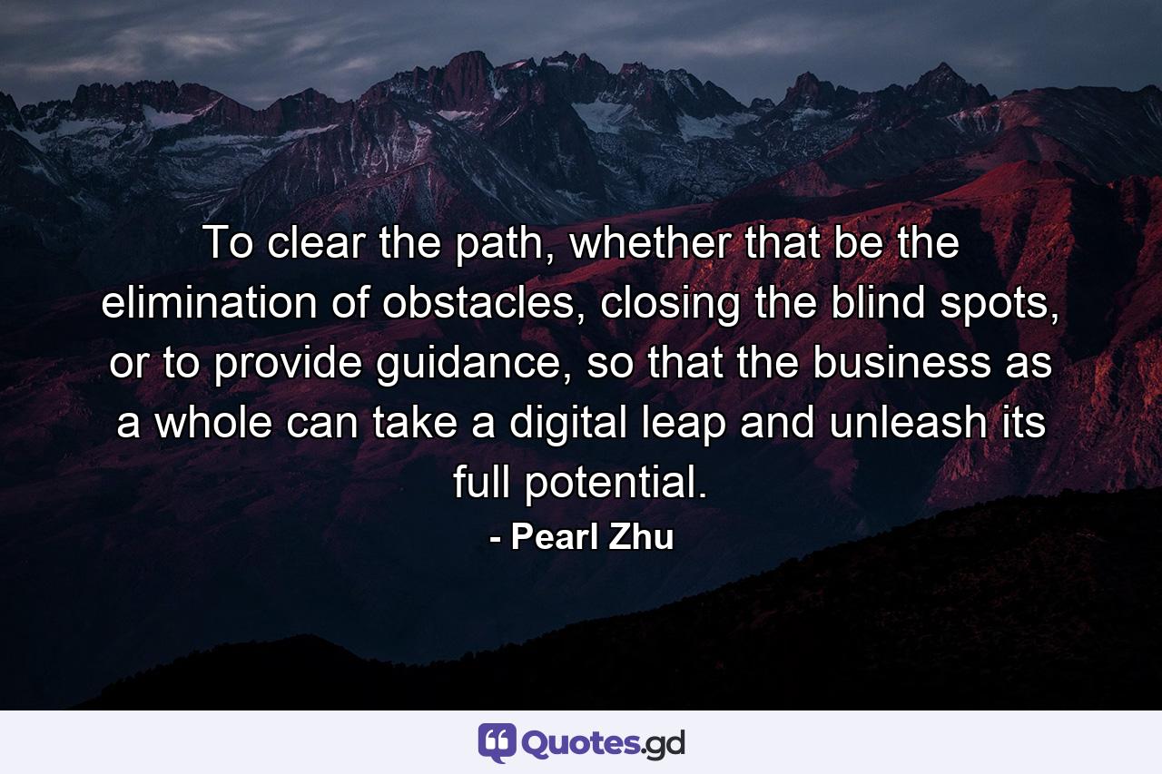 To clear the path, whether that be the elimination of obstacles, closing the blind spots, or to provide guidance, so that the business as a whole can take a digital leap and unleash its full potential. - Quote by Pearl Zhu