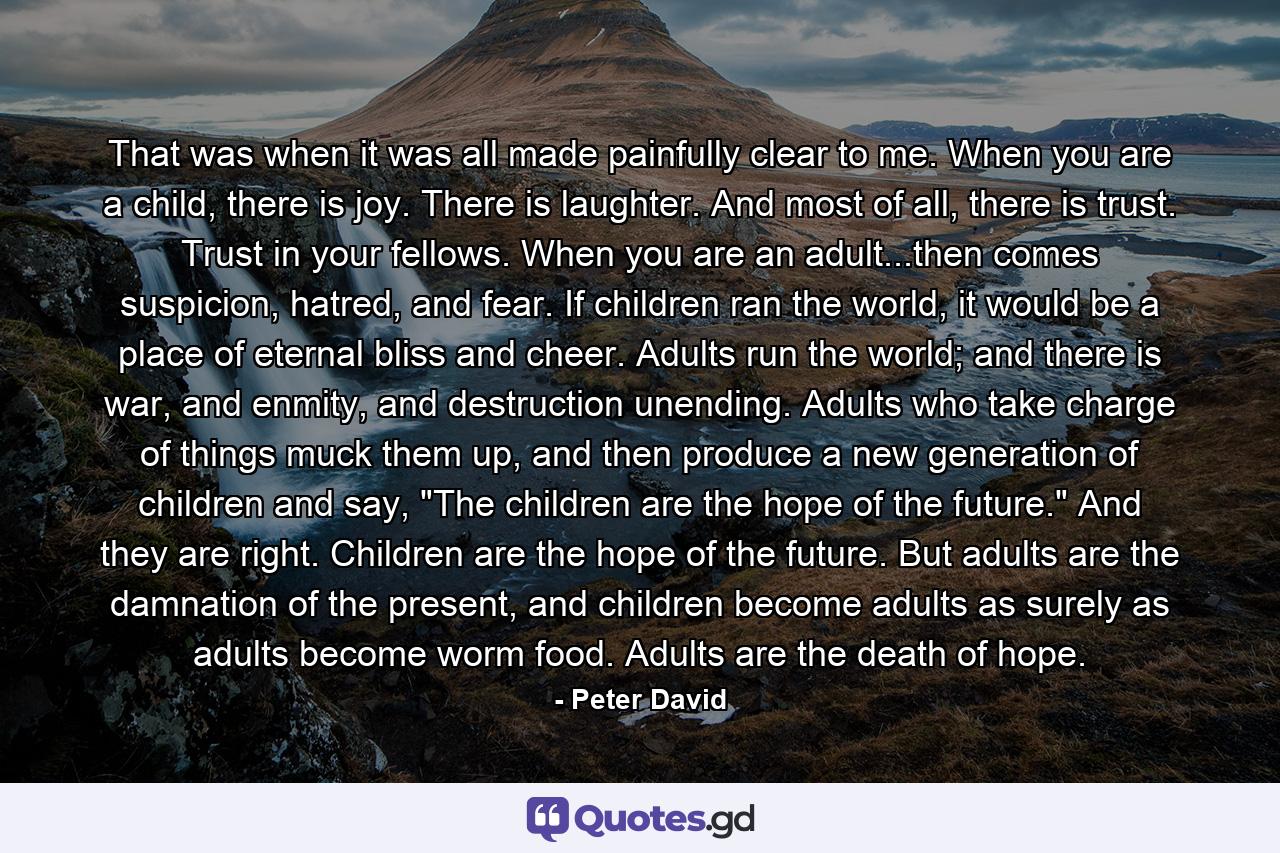 That was when it was all made painfully clear to me. When you are a child, there is joy. There is laughter. And most of all, there is trust. Trust in your fellows. When you are an adult...then comes suspicion, hatred, and fear. If children ran the world, it would be a place of eternal bliss and cheer. Adults run the world; and there is war, and enmity, and destruction unending. Adults who take charge of things muck them up, and then produce a new generation of children and say, 