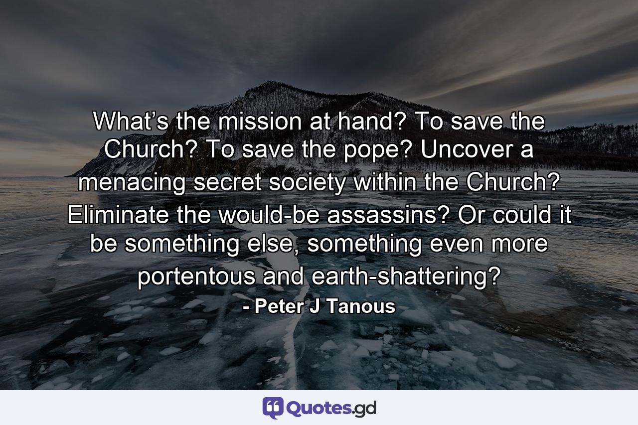 What’s the mission at hand? To save the Church? To save the pope? Uncover a menacing secret society within the Church? Eliminate the would-be assassins? Or could it be something else, something even more portentous and earth-shattering? - Quote by Peter J Tanous