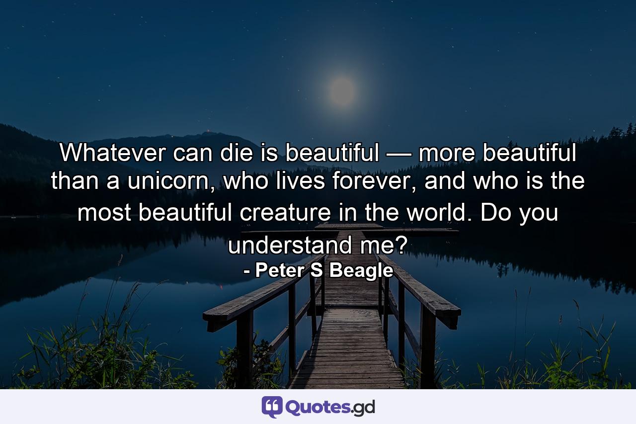 Whatever can die is beautiful — more beautiful than a unicorn, who lives forever, and who is the most beautiful creature in the world. Do you understand me? - Quote by Peter S Beagle