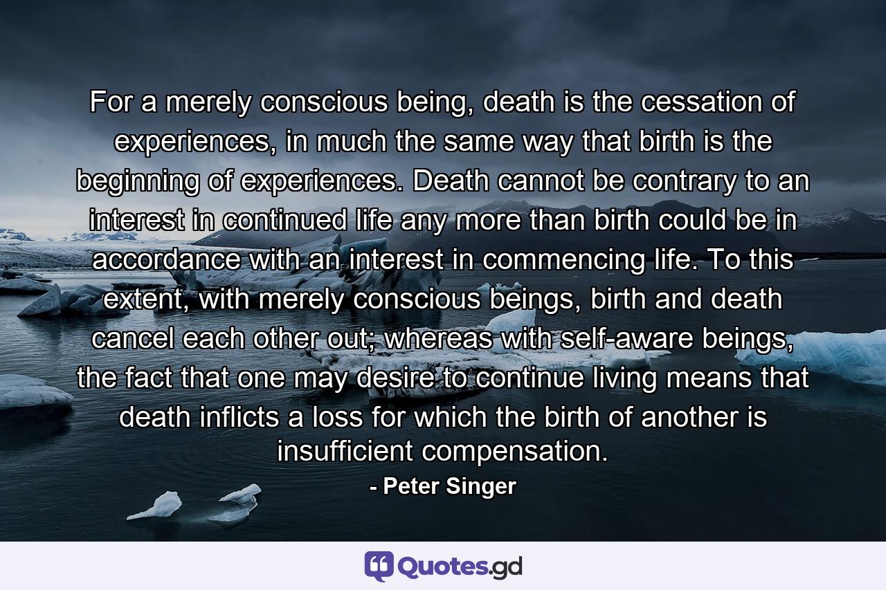 For a merely conscious being, death is the cessation of experiences, in much the same way that birth is the beginning of experiences. Death cannot be contrary to an interest in continued life any more than birth could be in accordance with an interest in commencing life. To this extent, with merely conscious beings, birth and death cancel each other out; whereas with self-aware beings, the fact that one may desire to continue living means that death inflicts a loss for which the birth of another is insufficient compensation. - Quote by Peter Singer