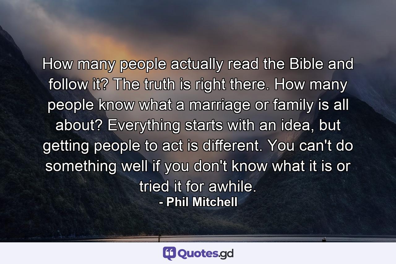 How many people actually read the Bible and follow it? The truth is right there. How many people know what a marriage or family is all about? Everything starts with an idea, but getting people to act is different. You can't do something well if you don't know what it is or tried it for awhile. - Quote by Phil Mitchell