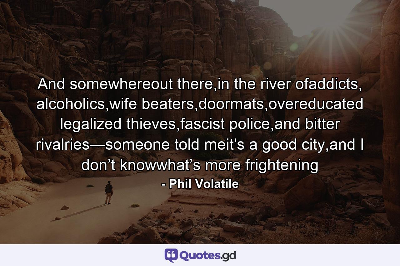 And somewhereout there,in the river ofaddicts, alcoholics,wife beaters,doormats,overeducated legalized thieves,fascist police,and bitter rivalries—someone told meit’s a good city,and I don’t knowwhat’s more frightening - Quote by Phil Volatile