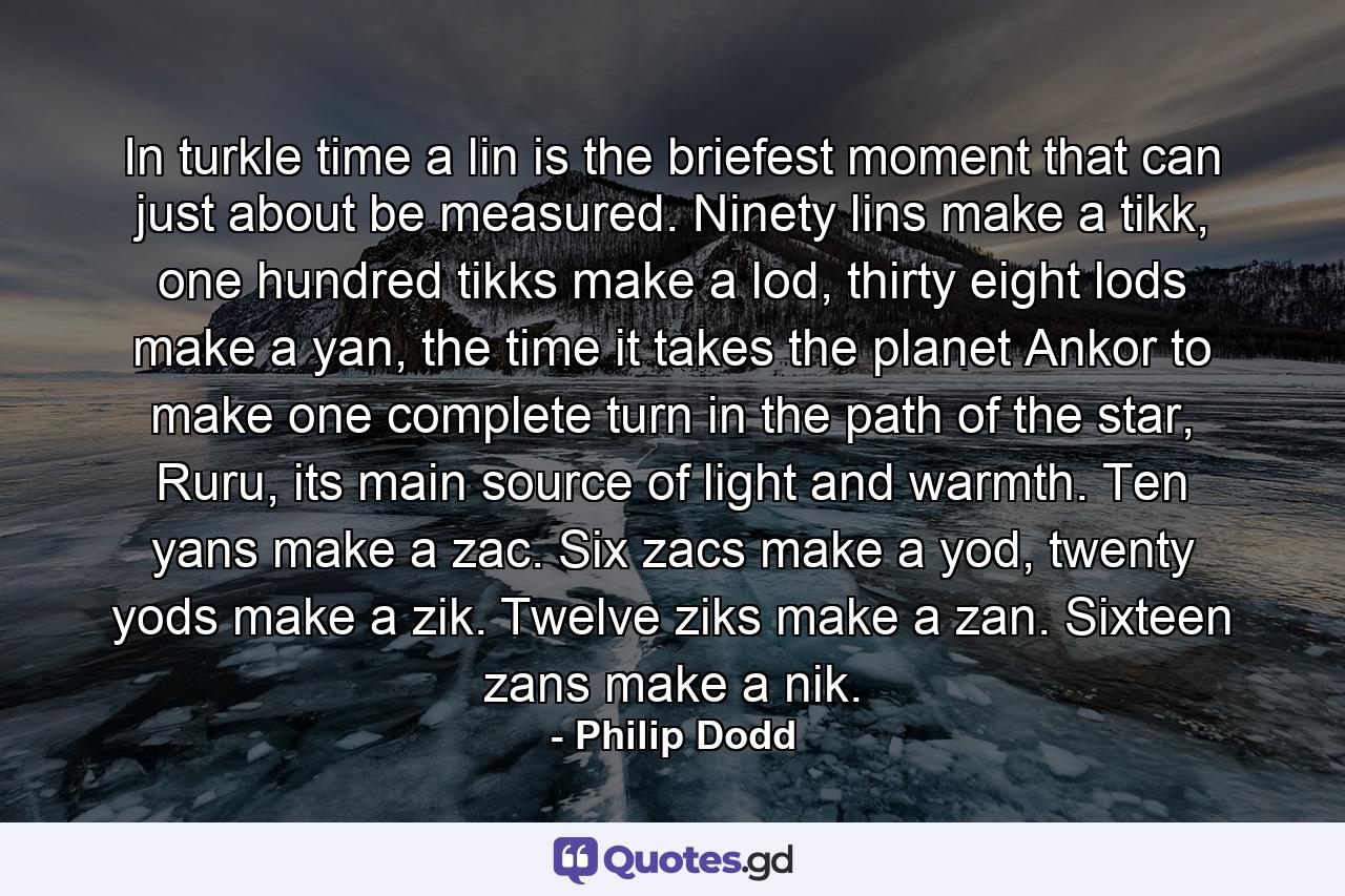 In turkle time a lin is the briefest moment that can just about be measured. Ninety lins make a tikk, one hundred tikks make a lod, thirty eight lods make a yan, the time it takes the planet Ankor to make one complete turn in the path of the star, Ruru, its main source of light and warmth. Ten yans make a zac. Six zacs make a yod, twenty yods make a zik. Twelve ziks make a zan. Sixteen zans make a nik. - Quote by Philip Dodd