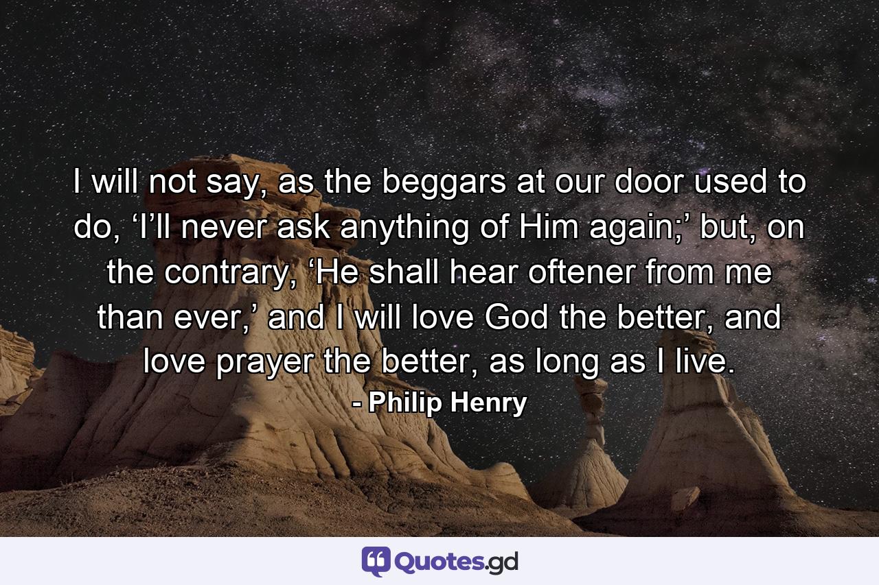 I will not say, as the beggars at our door used to do, ‘I’ll never ask anything of Him again;’ but, on the contrary, ‘He shall hear oftener from me than ever,’ and I will love God the better, and love prayer the better, as long as I live. - Quote by Philip Henry