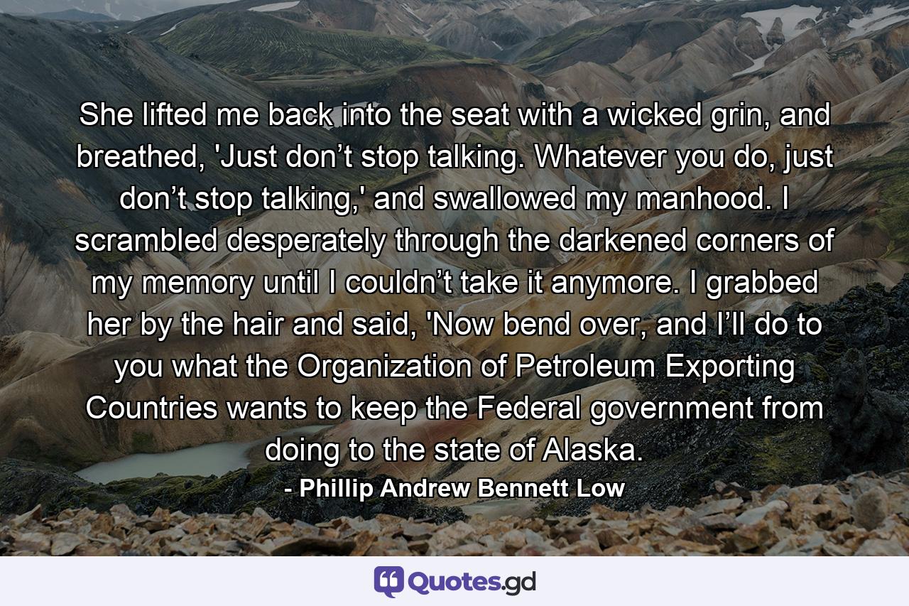 She lifted me back into the seat with a wicked grin, and breathed, 'Just don’t stop talking. Whatever you do, just don’t stop talking,' and swallowed my manhood. I scrambled desperately through the darkened corners of my memory until I couldn’t take it anymore. I grabbed her by the hair and said, 'Now bend over, and I’ll do to you what the Organization of Petroleum Exporting Countries wants to keep the Federal government from doing to the state of Alaska. - Quote by Phillip Andrew Bennett Low