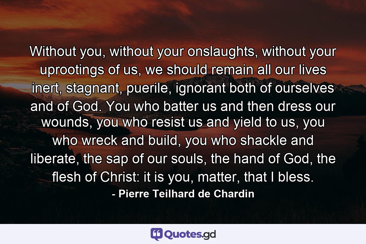 Without you, without your onslaughts, without your uprootings of us, we should remain all our lives inert, stagnant, puerile, ignorant both of ourselves and of God. You who batter us and then dress our wounds, you who resist us and yield to us, you who wreck and build, you who shackle and liberate, the sap of our souls, the hand of God, the flesh of Christ: it is you, matter, that I bless. - Quote by Pierre Teilhard de Chardin
