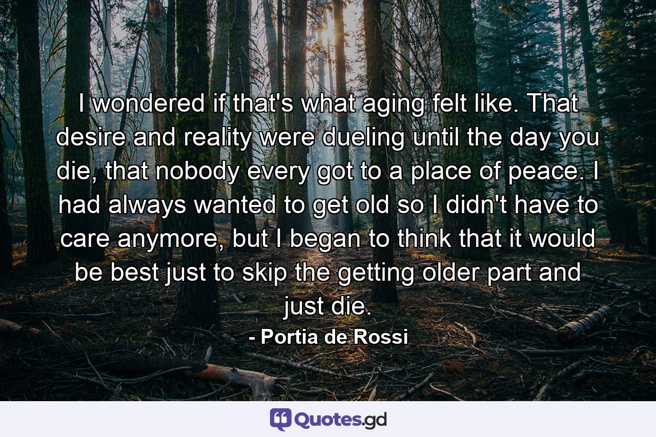 I wondered if that's what aging felt like. That desire and reality were dueling until the day you die, that nobody every got to a place of peace. I had always wanted to get old so I didn't have to care anymore, but I began to think that it would be best just to skip the getting older part and just die. - Quote by Portia de Rossi