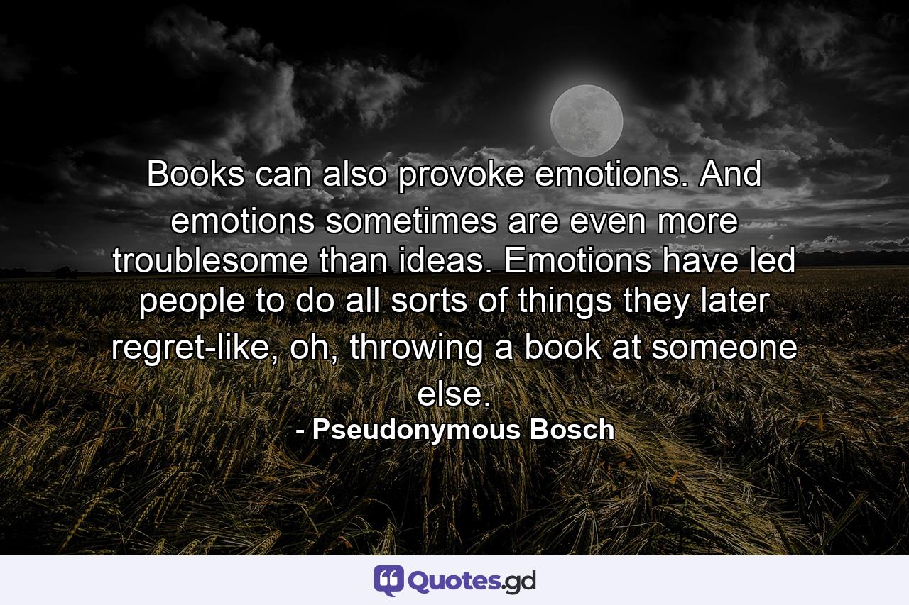 Books can also provoke emotions. And emotions sometimes are even more troublesome than ideas. Emotions have led people to do all sorts of things they later regret-like, oh, throwing a book at someone else. - Quote by Pseudonymous Bosch