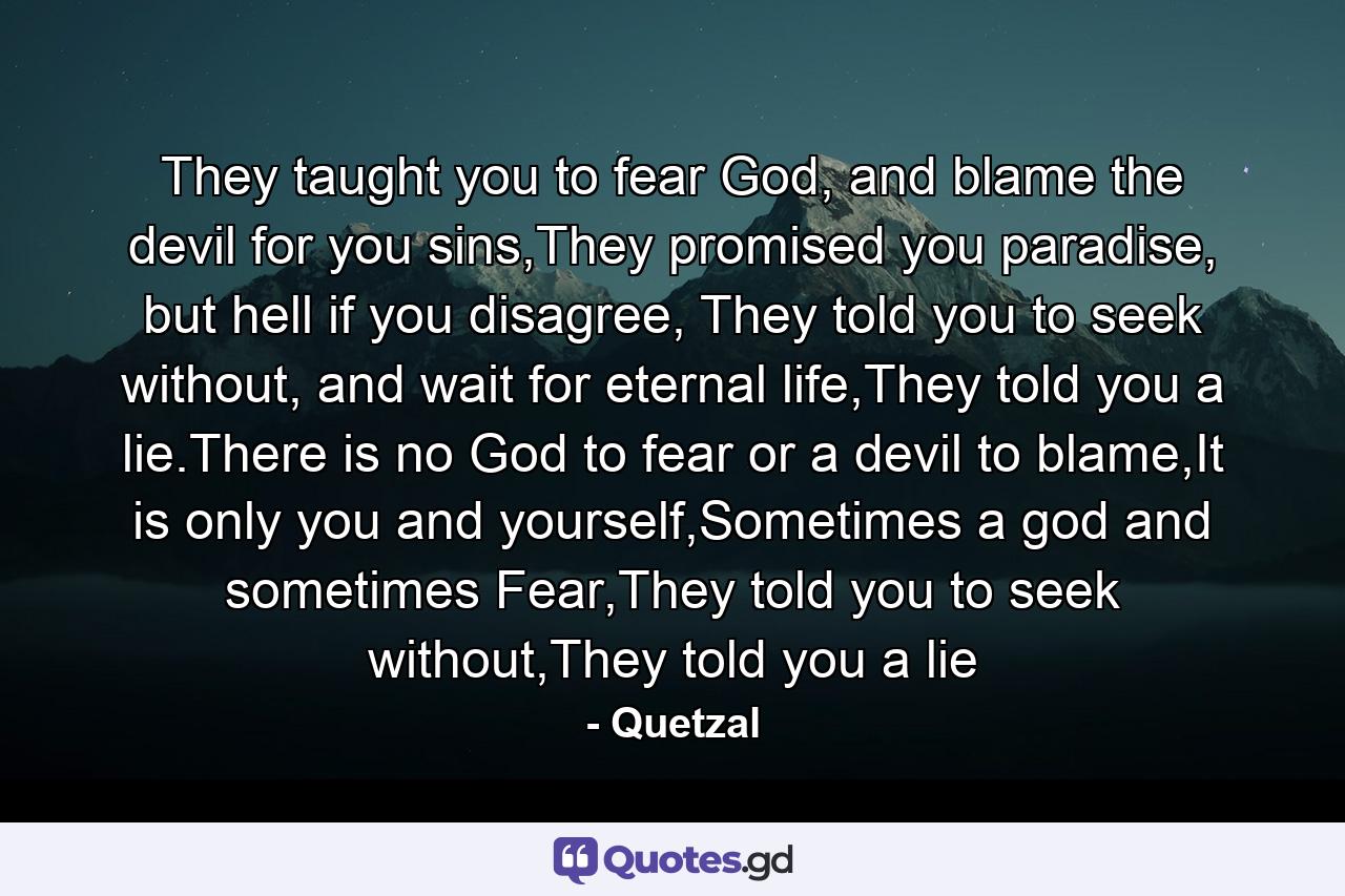 They taught you to fear God, and blame the devil for you sins,They promised you paradise, but hell if you disagree, They told you to seek without, and wait for eternal life,They told you a lie.There is no God to fear or a devil to blame,It is only you and yourself,Sometimes a god and sometimes Fear,They told you to seek without,They told you a lie - Quote by Quetzal