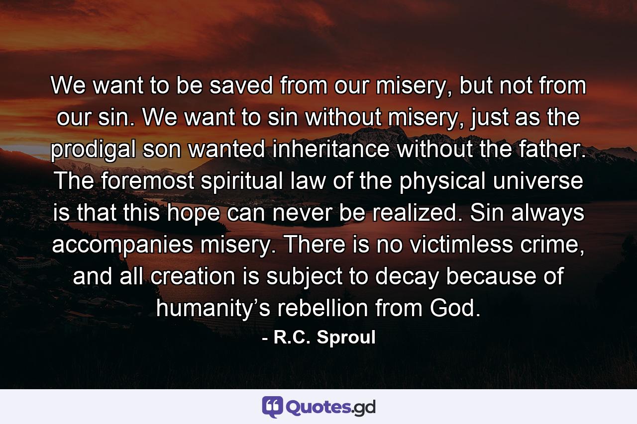 We want to be saved from our misery, but not from our sin. We want to sin without misery, just as the prodigal son wanted inheritance without the father. The foremost spiritual law of the physical universe is that this hope can never be realized. Sin always accompanies misery. There is no victimless crime, and all creation is subject to decay because of humanity’s rebellion from God. - Quote by R.C. Sproul