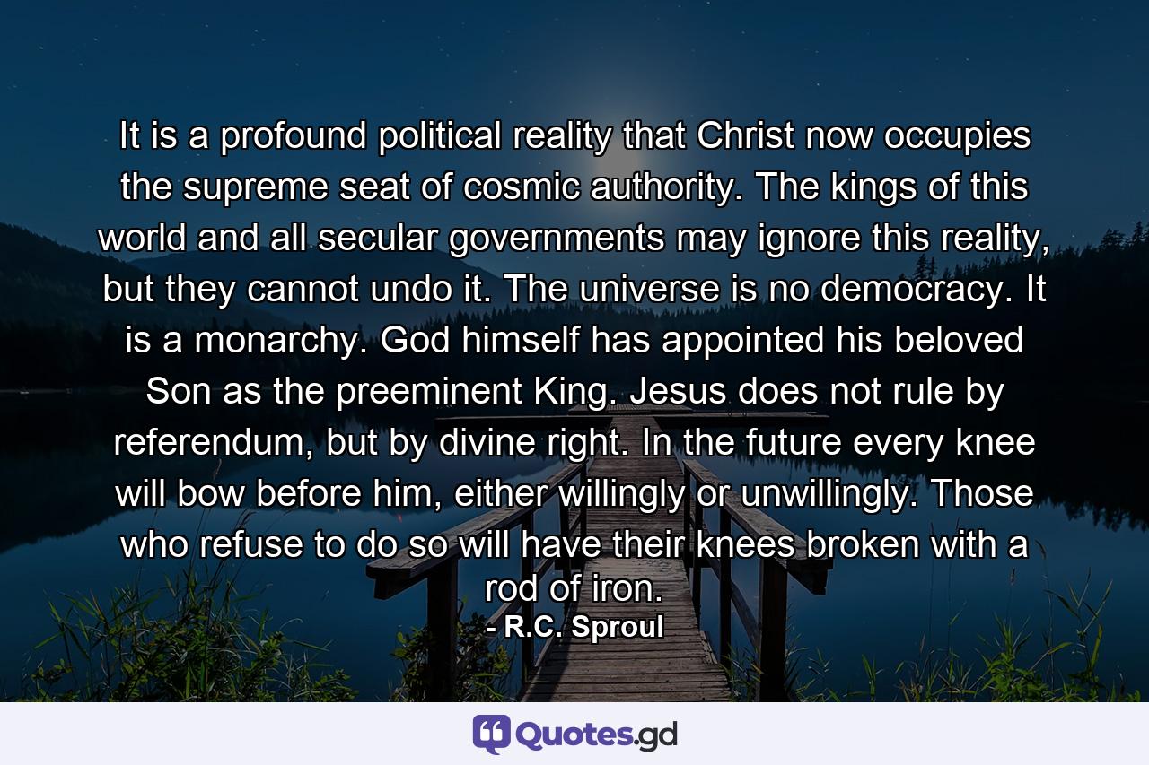 It is a profound political reality that Christ now occupies the supreme seat of cosmic authority. The kings of this world and all secular governments may ignore this reality, but they cannot undo it. The universe is no democracy. It is a monarchy. God himself has appointed his beloved Son as the preeminent King. Jesus does not rule by referendum, but by divine right. In the future every knee will bow before him, either willingly or unwillingly. Those who refuse to do so will have their knees broken with a rod of iron. - Quote by R.C. Sproul