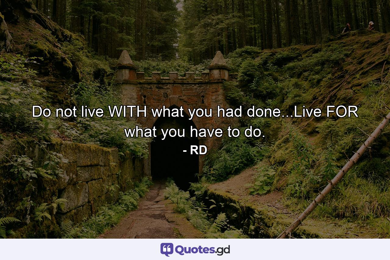 Do not live WITH what you had done...Live FOR what you have to do. - Quote by RD