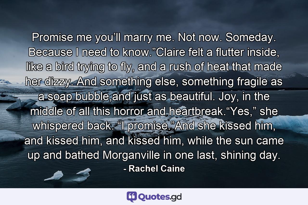 Promise me you’ll marry me. Not now. Someday. Because I need to know.”Claire felt a flutter inside, like a bird trying to fly, and a rush of heat that made her dizzy. And something else, something fragile as a soap bubble,and just as beautiful. Joy, in the middle of all this horror and heartbreak.“Yes,” she whispered back. “I promise.”And she kissed him, and kissed him, and kissed him, while the sun came up and bathed Morganville in one last, shining day. - Quote by Rachel Caine