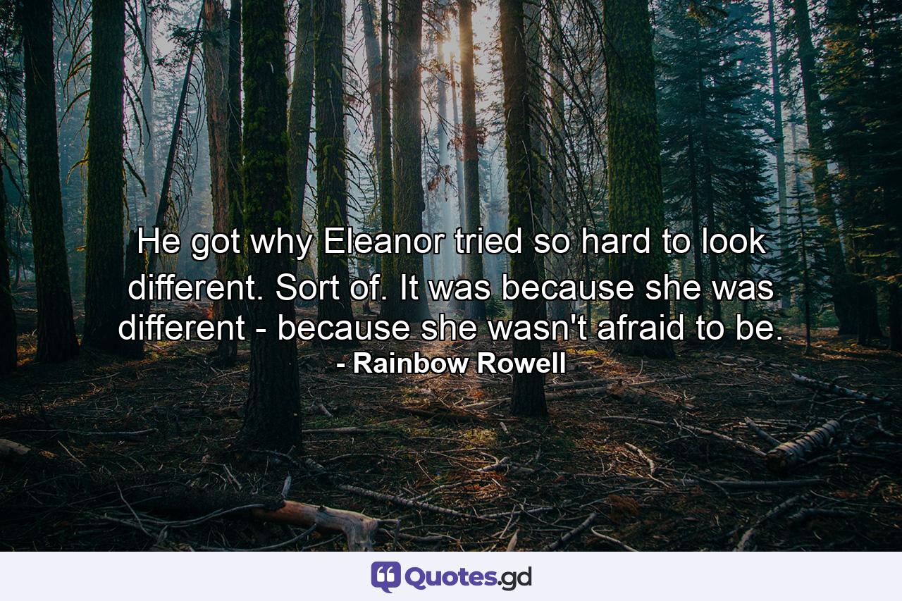 He got why Eleanor tried so hard to look different. Sort of. It was because she was different - because she wasn't afraid to be. - Quote by Rainbow Rowell