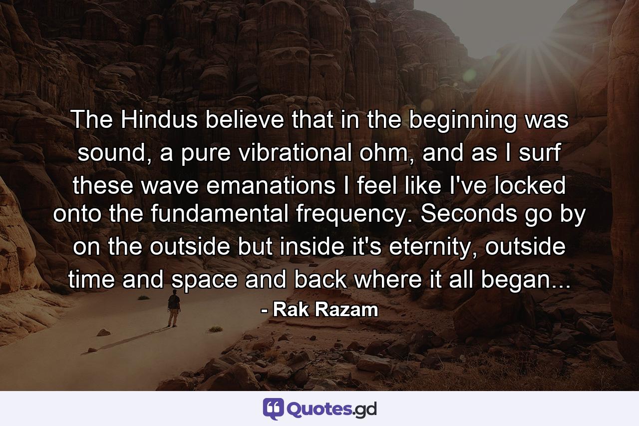 The Hindus believe that in the beginning was sound, a pure vibrational ohm, and as I surf these wave emanations I feel like I've locked onto the fundamental frequency. Seconds go by on the outside but inside it's eternity, outside time and space and back where it all began... - Quote by Rak Razam