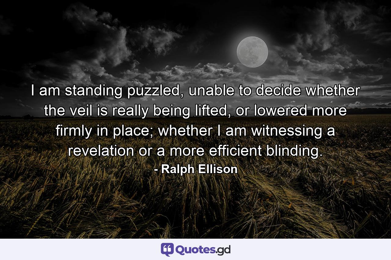 I am standing puzzled, unable to decide whether the veil is really being lifted, or lowered more firmly in place; whether I am witnessing a revelation or a more efficient blinding. - Quote by Ralph Ellison