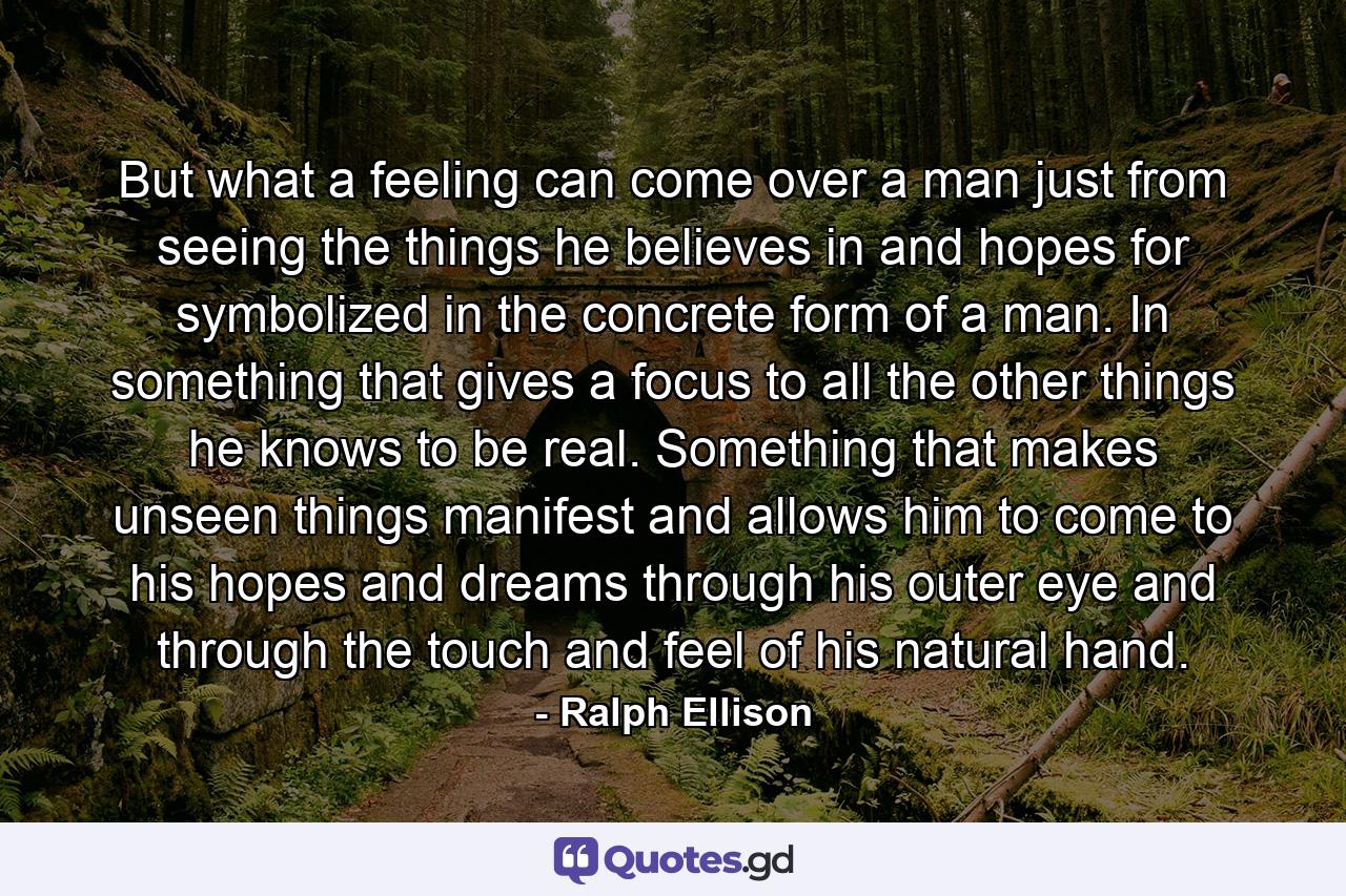 But what a feeling can come over a man just from seeing the things he believes in and hopes for symbolized in the concrete form of a man. In something that gives a focus to all the other things he knows to be real. Something that makes unseen things manifest and allows him to come to his hopes and dreams through his outer eye and through the touch and feel of his natural hand. - Quote by Ralph Ellison