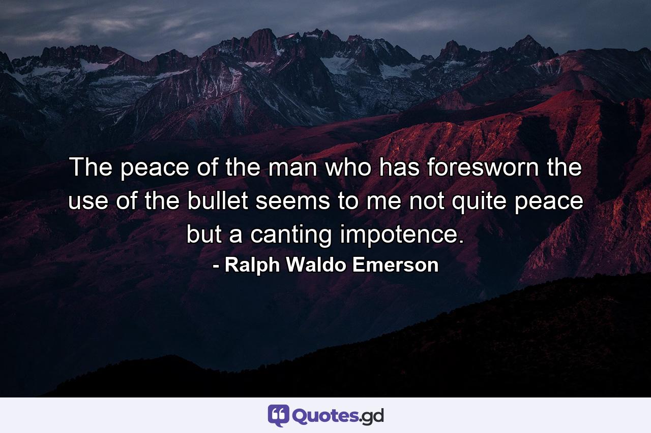 The peace of the man who has foresworn the use of the bullet seems to me not quite peace  but a canting impotence. - Quote by Ralph Waldo Emerson