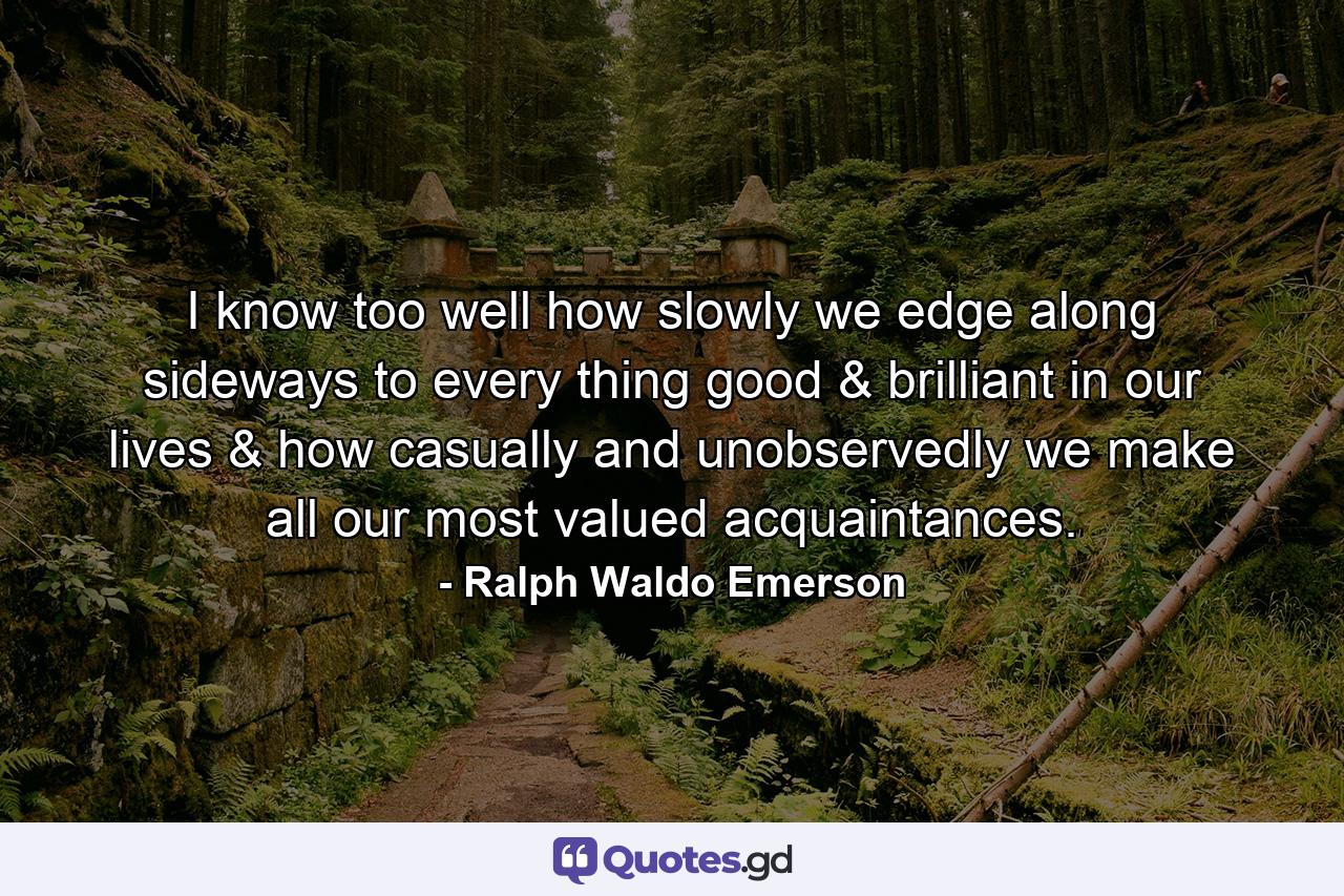 I know too well how slowly we edge along sideways to every thing good & brilliant in our lives & how casually and unobservedly we make all our most valued acquaintances. - Quote by Ralph Waldo Emerson