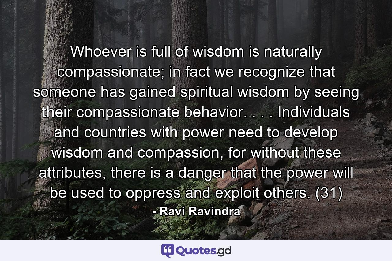 Whoever is full of wisdom is naturally compassionate; in fact we recognize that someone has gained spiritual wisdom by seeing their compassionate behavior. . . . Individuals and countries with power need to develop wisdom and compassion, for without these attributes, there is a danger that the power will be used to oppress and exploit others. (31) - Quote by Ravi Ravindra