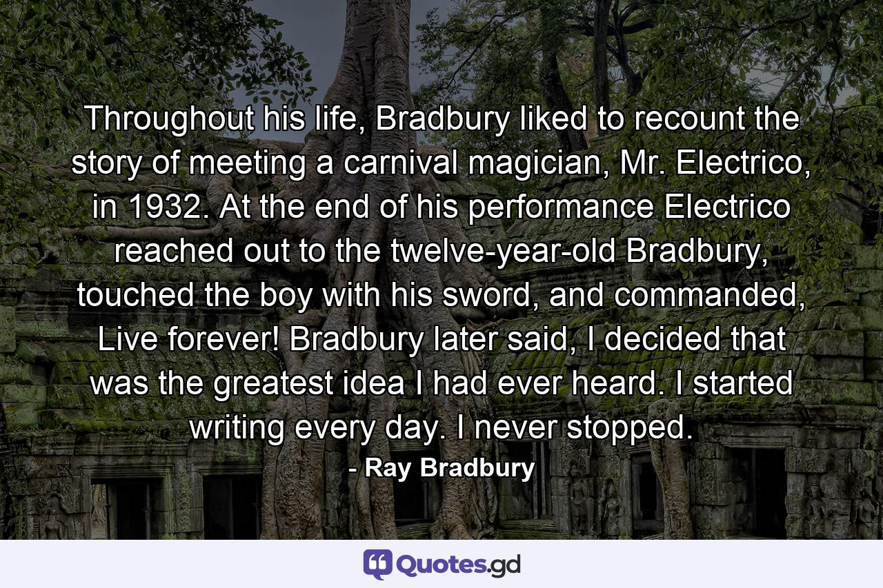 Throughout his life, Bradbury liked to recount the story of meeting a carnival magician, Mr. Electrico, in 1932. At the end of his performance Electrico reached out to the twelve-year-old Bradbury, touched the boy with his sword, and commanded, Live forever! Bradbury later said, I decided that was the greatest idea I had ever heard. I started writing every day. I never stopped. - Quote by Ray Bradbury