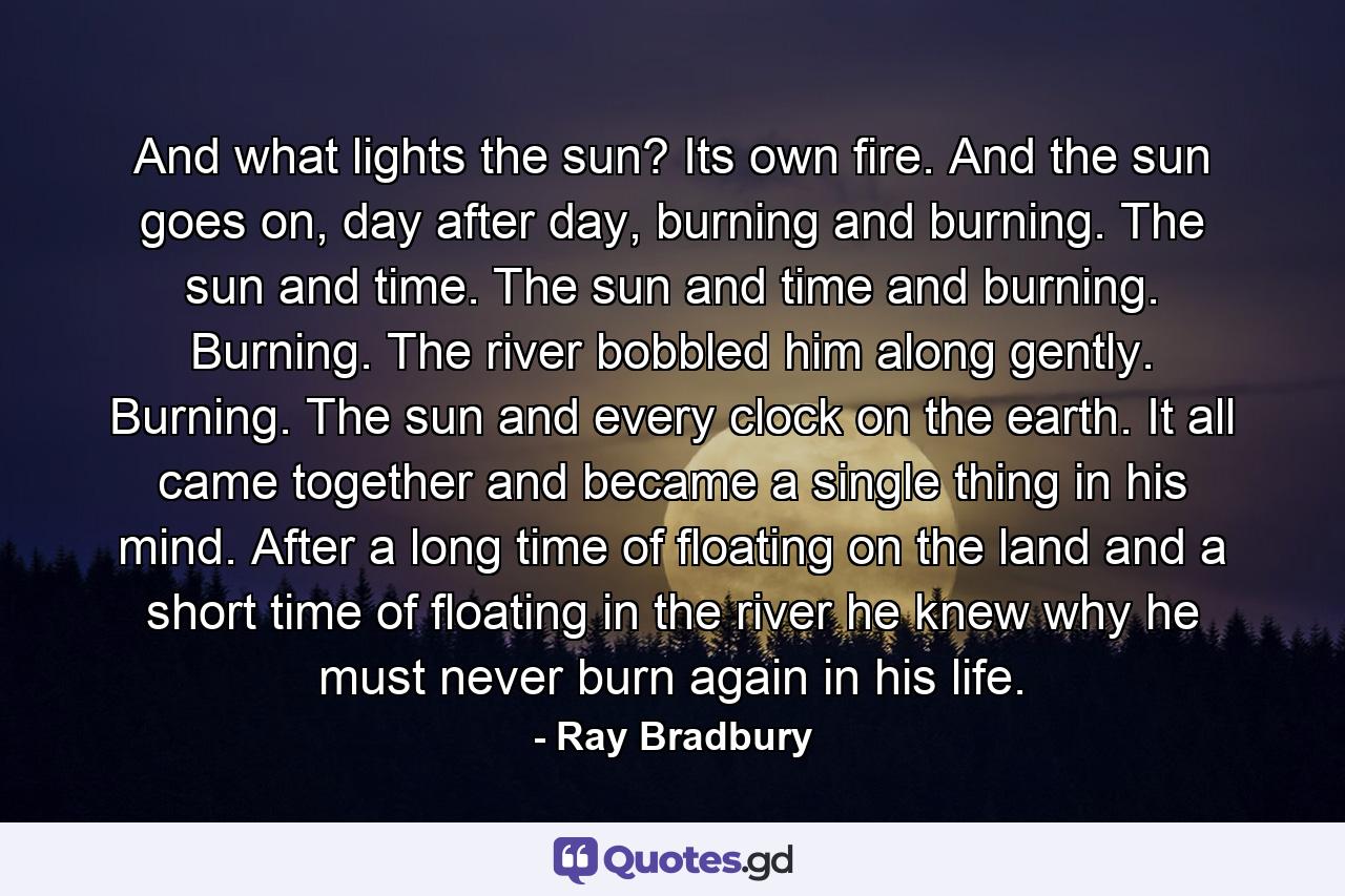 And what lights the sun? Its own fire. And the sun goes on, day after day, burning and burning. The sun and time. The sun and time and burning. Burning. The river bobbled him along gently. Burning. The sun and every clock on the earth. It all came together and became a single thing in his mind. After a long time of floating on the land and a short time of floating in the river he knew why he must never burn again in his life. - Quote by Ray Bradbury