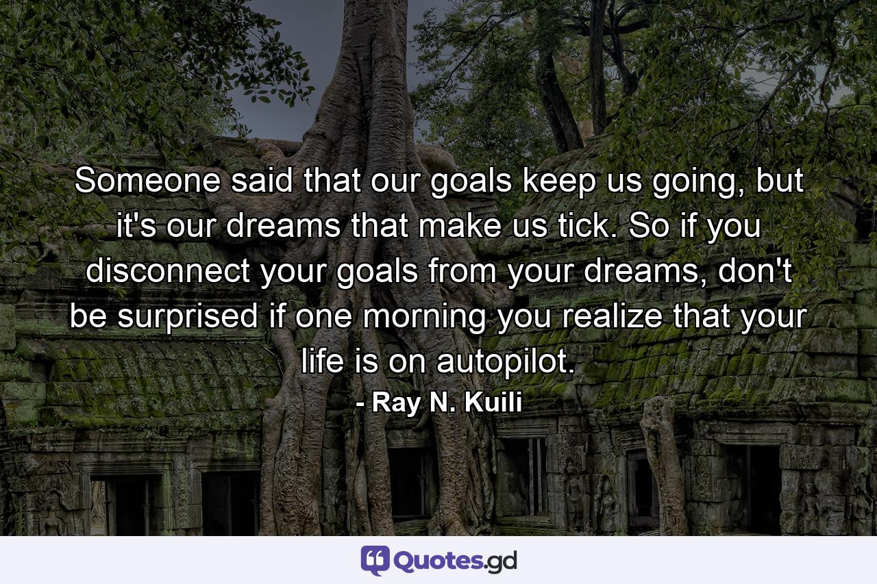 Someone said that our goals keep us going, but it's our dreams that make us tick. So if you disconnect your goals from your dreams, don't be surprised if one morning you realize that your life is on autopilot. - Quote by Ray N. Kuili