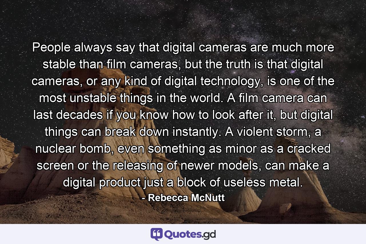 People always say that digital cameras are much more stable than film cameras, but the truth is that digital cameras, or any kind of digital technology, is one of the most unstable things in the world. A film camera can last decades if you know how to look after it, but digital things can break down instantly. A violent storm, a nuclear bomb, even something as minor as a cracked screen or the releasing of newer models, can make a digital product just a block of useless metal. - Quote by Rebecca McNutt