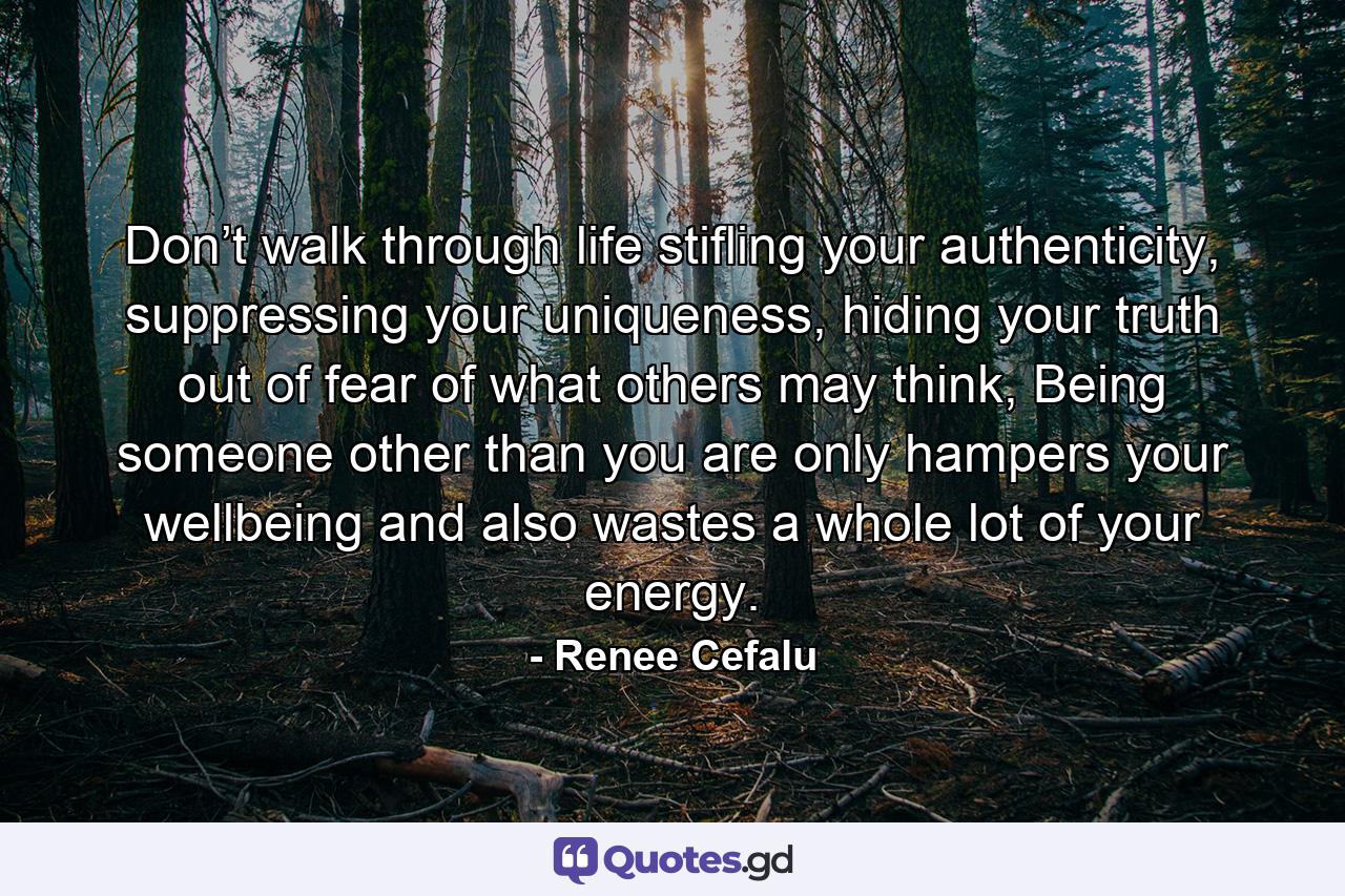 Don’t walk through life stifling your authenticity, suppressing your uniqueness, hiding your truth out of fear of what others may think, Being someone other than you are only hampers your wellbeing and also wastes a whole lot of your energy. - Quote by Renee Cefalu