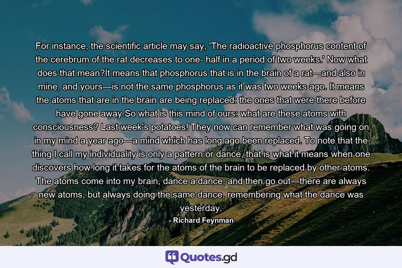 For instance, the scientific article may say, 'The radioactive phosphorus content of the cerebrum of the rat decreases to one- half in a period of two weeks.' Now what does that mean?It means that phosphorus that is in the brain of a rat—and also in mine, and yours—is not the same phosphorus as it was two weeks ago. It means the atoms that are in the brain are being replaced: the ones that were there before have gone away.So what is this mind of ours: what are these atoms with consciousness? Last week's potatoes! They now can remember what was going on in my mind a year ago—a mind which has long ago been replaced. To note that the thing I call my individuality is only a pattern or dance, that is what it means when one discovers how long it takes for the atoms of the brain to be replaced by other atoms. The atoms come into my brain, dance a dance, and then go out—there are always new atoms, but always doing the same dance, remembering what the dance was yesterday. - Quote by Richard Feynman