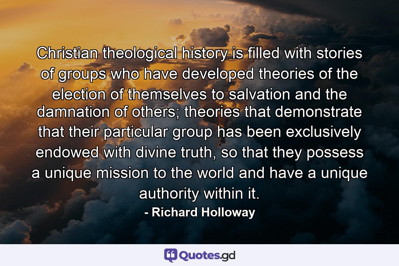 Christian theological history is filled with stories of groups who have developed theories of the election of themselves to salvation and the damnation of others; theories that demonstrate that their particular group has been exclusively endowed with divine truth, so that they possess a unique mission to the world and have a unique authority within it. - Quote by Richard Holloway