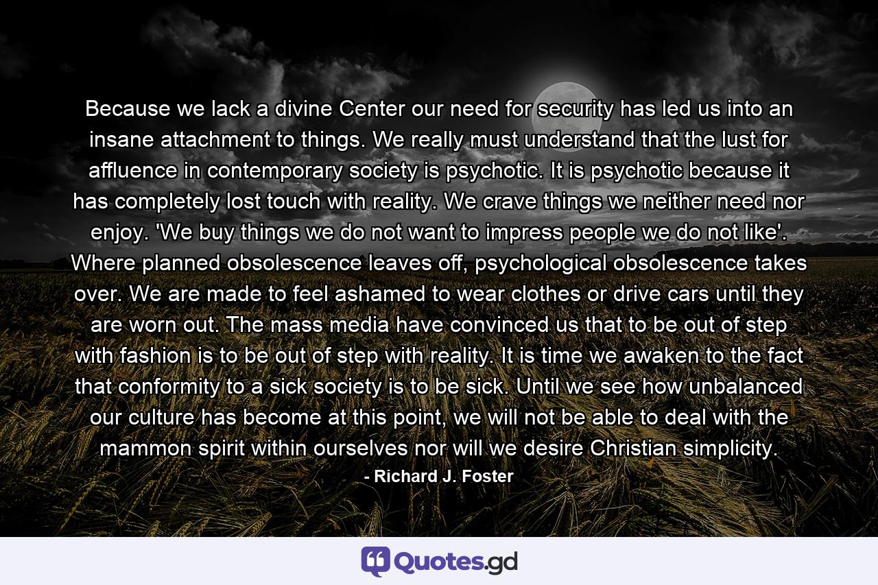 Because we lack a divine Center our need for security has led us into an insane attachment to things. We really must understand that the lust for affluence in contemporary society is psychotic. It is psychotic because it has completely lost touch with reality. We crave things we neither need nor enjoy. 'We buy things we do not want to impress people we do not like'. Where planned obsolescence leaves off, psychological obsolescence takes over. We are made to feel ashamed to wear clothes or drive cars until they are worn out. The mass media have convinced us that to be out of step with fashion is to be out of step with reality. It is time we awaken to the fact that conformity to a sick society is to be sick. Until we see how unbalanced our culture has become at this point, we will not be able to deal with the mammon spirit within ourselves nor will we desire Christian simplicity. - Quote by Richard J. Foster