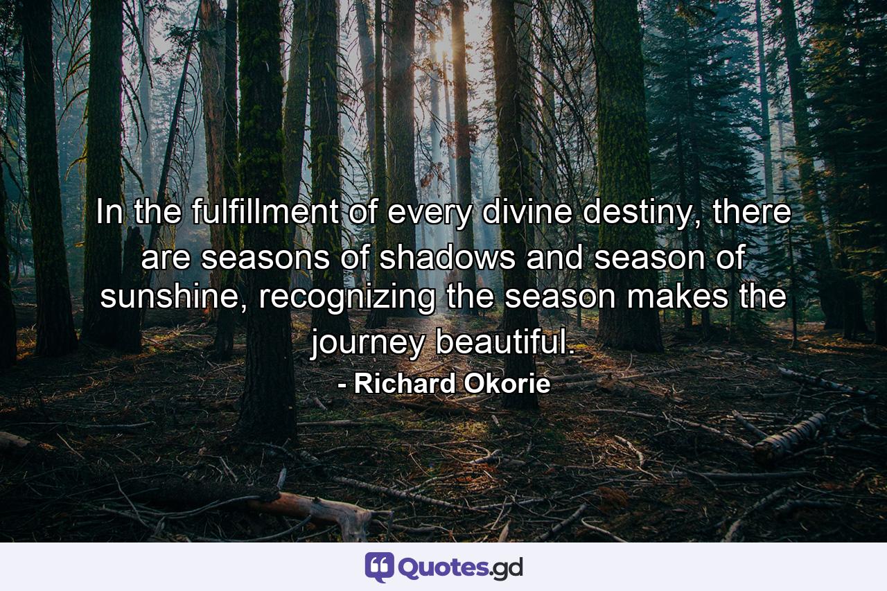 In the fulfillment of every divine destiny, there are seasons of shadows and season of sunshine, recognizing the season makes the journey beautiful. - Quote by Richard Okorie