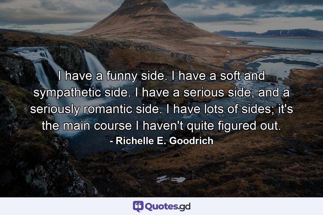 I have a funny side. I have a soft and sympathetic side. I have a serious side, and a seriously romantic side. I have lots of sides; it's the main course I haven't quite figured out. - Quote by Richelle E. Goodrich