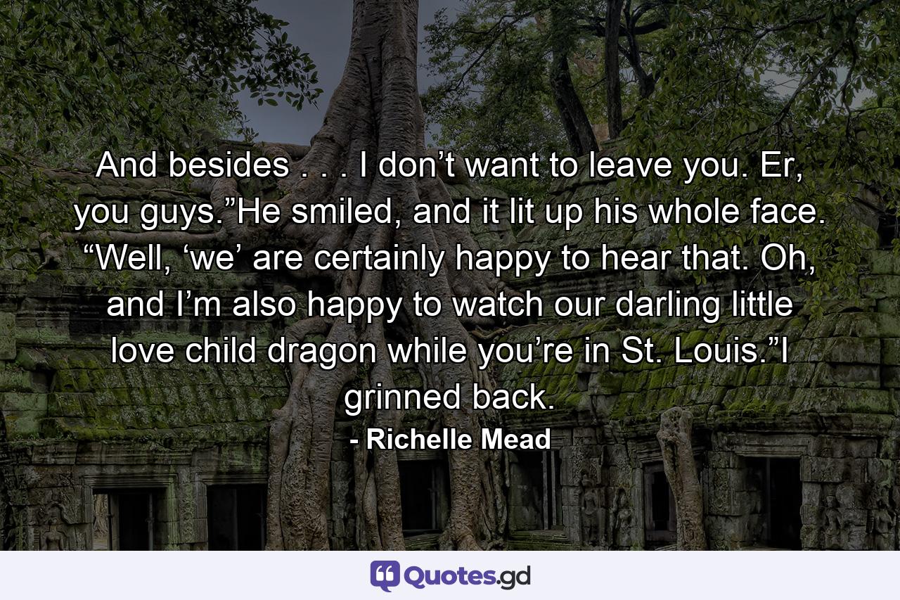 And besides . . . I don’t want to leave you. Er, you guys.”He smiled, and it lit up his whole face. “Well, ‘we’ are certainly happy to hear that. Oh, and I’m also happy to watch our darling little love child dragon while you’re in St. Louis.”I grinned back. - Quote by Richelle Mead