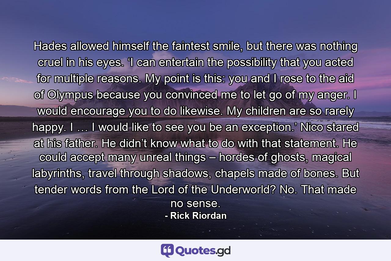 Hades allowed himself the faintest smile, but there was nothing cruel in his eyes. ‘I can entertain the possibility that you acted for multiple reasons. My point is this: you and I rose to the aid of Olympus because you convinced me to let go of my anger. I would encourage you to do likewise. My children are so rarely happy. I … I would like to see you be an exception.’ Nico stared at his father. He didn’t know what to do with that statement. He could accept many unreal things – hordes of ghosts, magical labyrinths, travel through shadows, chapels made of bones. But tender words from the Lord of the Underworld? No. That made no sense. - Quote by Rick Riordan