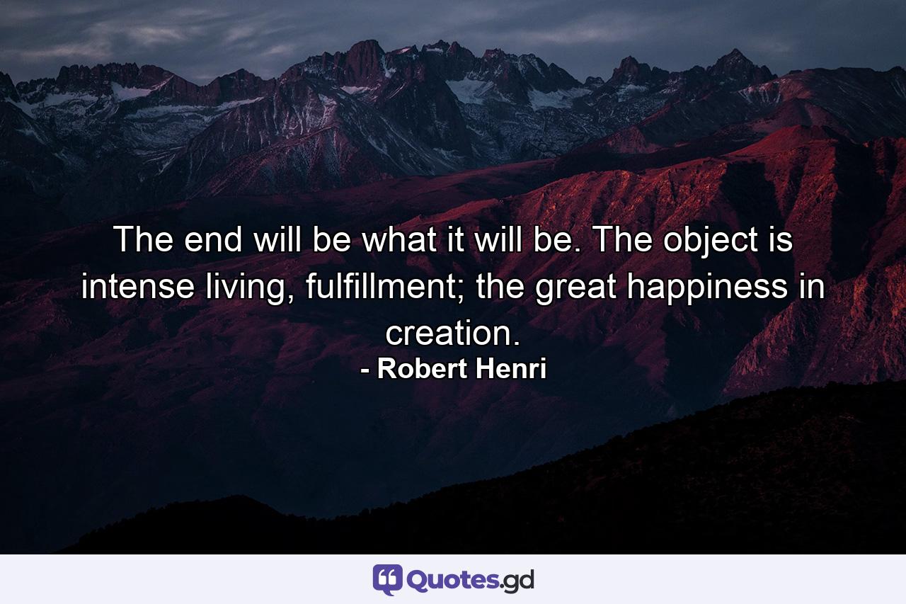 The end will be what it will be. The object is intense living, fulfillment; the great happiness in creation. - Quote by Robert Henri