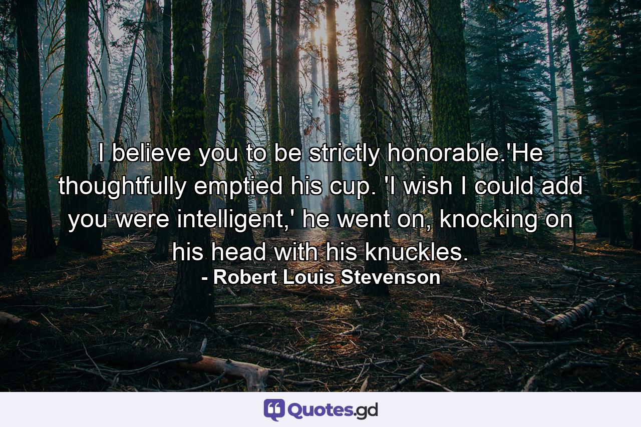 I believe you to be strictly honorable.'He thoughtfully emptied his cup. 'I wish I could add you were intelligent,' he went on, knocking on his head with his knuckles. - Quote by Robert Louis Stevenson