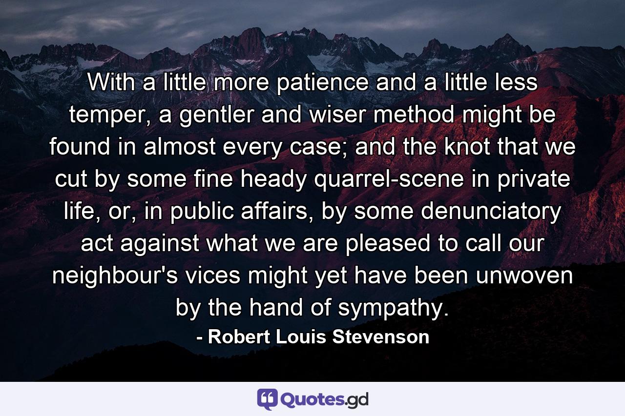 With a little more patience and a little less temper, a gentler and wiser method might be found in almost every case; and the knot that we cut by some fine heady quarrel-scene in private life, or, in public affairs, by some denunciatory act against what we are pleased to call our neighbour's vices might yet have been unwoven by the hand of sympathy. - Quote by Robert Louis Stevenson