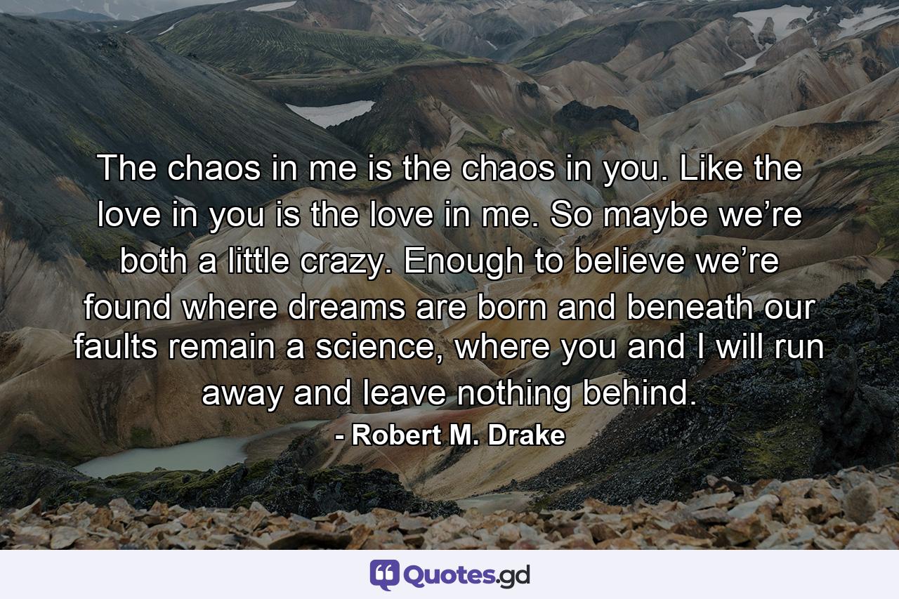 The chaos in me is the chaos in you. Like the love in you is the love in me. So maybe we’re both a little crazy. Enough to believe we’re found where dreams are born and beneath our faults remain a science, where you and I will run away and leave nothing behind. - Quote by Robert M. Drake